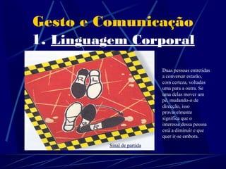 Gesto e Comunicação
1. Linguagem Corporal
                               Duas pessoas entretidas
                               a conversar estarão,
                               com certeza, voltadas
 OUTROS                        uma para a outra. Se
                               uma delas mover um

 EXEMPLOS                      pé, mudando-o de
                               direcção, isso
                               provavelmente
                               significa que o
                               interesse dessa pessoa
                               está a diminuir e que
                               quer ir-se embora.
            Sinal de partida
 