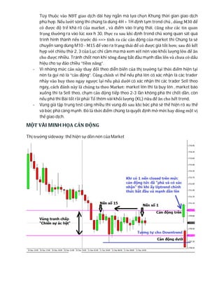 Tùy thuộc vào NĐT giao dịch dài hay ngắn mà lựa chọn Khung thời gian giao dịch
phù hợp. Nếu lướt sóng thì chúng ta dùng 4H + 1H định tạm trend chủ , dùng M30 để
có được độ trể khá rõ của market , và điểm vào trạng thái, cũng như các tin quan
trọng thường ra vào lúc xxx h 30, thực ra sau khi định trend chủ xong quan sát quá
trình hình thành nến trước đó ==> tính ra các cản động của market thì Chúng ta sẽ
chuyển sang dùng M10 - M15 để vào ra trạng thái để có được giá tốt hơn; sau đó kết
hợp với chiêu thứ 2, 3 của Lục chỉ cầm ma mà xem xét nên vào khối lượng lớn để ăn
cho được nhiều. Tránh chốt non khi sóng đang bắt đầu mạnh dần lên và chưa có dấu
hiệu cho sự đảo chiều “tiềm năng”.
- Vì những mức cản này thay đổi theo diễn biến của thị trường tại thời điểm hiện tại
nên ta gọi nó là “cản động”. Cũng chính vì thế nếu phá lên có xác nhận là các trader
nhảy vào buy theo ngay ngược lại nếu phá dưới có xác nhận thì các trader Sell theo
ngay, cách đánh này là chúng ta theo Market: market lên thì ta buy lên , market báo
xuống thì ta Sell theo, chạm cản động tiếp theo 2-3 lần không phá thì chốt dần, còn
nếu phá thì Bài tốt rồi phải Tố thêm vài khối lượng (KL) nữa để ăn cho hết trend,
- Vùng giá tập trung test càng nhiều thì vùng đó sau khi bức phá sẽ thể hiện rõ xu thế
và bức phá càng mạnh. Đó là thời điểm chúng ta quyết định mở mới hay đóng một vị
thế giao dịch.
MỘT VÀI MINH HỌA CẢN ĐỘNG
Thị trường sideway: thể hiện sự dồn nén của Market
 