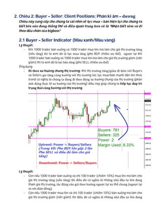2. Chiêu 2: Buyer – Seller; Client Positions; Phân kì âm – dương
Chiêu này cung cấp cho chúng ta cái nhìn về lực mua – bán hiện tại cho chúng ta
biết bên nào đang thắng thế và điều quan trọng hơn cả là “Nhận biết sớm và đi
theo dấu chân của bigboss”
2.1 Buyer – Seller Indicator (Màu xanh/Màu vàng)
Lý thuyết:
- Khi 1000 trader bán xuống và 1000 trader mua lên mà làm cho giá thị trường tăng
(nến tăng) thì ta xem đó là lực mua tăng (phe BUY chiếm ưu thế), ngược lại khi
1000 trader bán xuống và 1000 trader mua lên mà làm cho giá thị trường giảm (nến
giảm) thì ta xem đó là lực bán tăng (phe SELL chiếm ưu thế).
Ứng dụng:
- Đi theo xu huớng chung thị trường: Khi thị trường tăng/giảm đi kèm với Buyers
và Sellers gia tăng cùng hướng với thị trường tức lực mua/bán mạnh dần lên theo
trend có nghĩa là chúng ta đang đi theo đúng xu hướng chung của thị trường (phản
ánh đúng thực tế xu hướng của thị trường) điều này giúp chúng ta tiếp tục duy trì
trạng thái cùng hướng với thị trường
Lý thuyết:
- Còn nếu 1000 trader bán xuống và chỉ 100 trader (chiếm 10%) mua lên mà làm cho
giá thị trường tăng (nến tăng) thì điều đó có nghĩa là những nhà đầu tư lớn đang
tham gia thị trường, tác động vào giá theo hướng ngược lại xu thế chung (ngược lại
so với đám đông).
- Còn nếu 1000 trader mua lên và chỉ 100 trader (chiếm 10%) bán xuống mà làm cho
giá thị trường giảm (nến giảm) thì điều đó có nghĩa là những nhà đầu tư lớn đang
 
