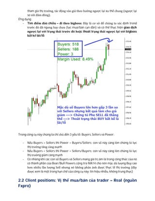 tham gia thị trường, tác động vào giá theo hướng ngược lại xu thế chung (ngược lại
so với đám đông).
Ứng dụng:
- Tìm điểm đảo chiều – đi theo bigboss: Đây là cơ sở để chúng ta xác định trend
trước đó đã ngưng hay chưa (lực mua/bán cạn dần) và có thể thực hiện giao dịch
ngược lại với trạng thái trước đó hoặc thoát trạng thái ngược lại với bigboss
bất kể lãi/lỗ
Trong công cụ này chúng ta chỉ chú đến 3 yếu tố: Buyers, Sellers và Power;
- Nếu Buyers > Sellers thì Power = Buyers/Sellers; con số này càng lớn chứng tỏ lực
thị trường tăng càng mạnh
- Nếu Buyers < Sellers thì Power = Sellers/Buyers; con số này càng lớn chứng tỏ lực
thị trường giảm càng mạnh
- Có những khi các con số Buyers và Sellers mang giá trị âm là trong công thức của nó
có thành phần của Bear/Bull Powers cộng trừ MA14 cho nên mặc dù lượng Buy cao
hơn nhiều lần lượng Sell nhưng nó không phản ánh được thực tế thị trường (đây
được xem là một trong hạn chế của công cụ này; tín hiệu nhiễu, không trung thực)
2.2 Client positions: Vị thế mua/bán của trader – Real (nguồn
Fxpro)
 