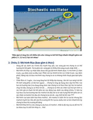 “Hiệu quả sẽ tăng lên rất nhiều nếu như chúng ta biết kết hợp nhuần nhuyễn giữa các
phần 2.1; 2.2 và 2.3 lại với nhau”
3. Chiêu 3: Mô hình Rùa (bao gồm 6 thức)
- Dùng để xác định các trend chủ mạnh hay yếu, các vùng giá mà chúng ta có thể
hướng tới khi gold - forex phá cản, vùng giá có nhiều khả năng tranh chấp nhất .....
- Mô hình chỉ thực sự nhận diện được khi giá đã hình thành được ½ mô hình (2 chân
trước, sau (bên trái) và đầu rùa). Phần còn lại chính là tìm ra 2 chân trước, sau (bên
phải). Bằng việc đi theo mô hình này chúng ta sẽ có những chiến thuật giao dịch phù
hợp.
- Chân Rùa có 3 ngón , rùa tung tăng bơi lội khắp đại dương , khi thì cua sang trái khi
thì lách sang phải, có khi bơi ngược .... chúng ta cũng áp dụng như vậy mà thôi, rùa
bơi tới hướng nào (rùa đang dùng thức nào chúng ta sẻ theo thức ấy) tức là market
chạy tới đâu chúng ta sẻ theo tới đó ...... chúng ta sẻ nhờ các chân rùa mà tạm tính ra
các mốc giá sẻ chạm tới khi phá các cản động (xác định cản động (chiêu 1) tóm lại
tuỳ theo rùa bơi hướng nào tức market tới đâu thì ta sẻ vào trạng thái khi phá cản có
xác nhận và market tới đâu thì chúng ta ăn tới đó , vậy chốt lãi khi nào ????
- Mô hình rùa luôn biến hoá theo market , khi market ít biến thì là rùa bé nhưng khi
market mạnh tức tiền đổ vào thị trường tốt thì rùa ăn nhiều nên sẻ lớn nhanh khi ấy
chúng ta theo thị trường dễ dàng
- Mô hình Rùa hổ trợ cho chúng ta sâu hơn về market , nhất là độ nảy của nó để mà Tố
ăn thêm hay là chốt lời nhảy ra ... thôi
 