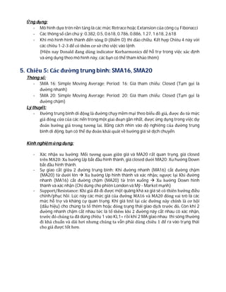 Ứng dụng:
- Mô hình dựa trên nền tảng là các mức Retrace hoặc Extansion của công cụ Fibonacci
- Các thông số cần chú ý: 0.382, 0.5, 0.618, 0.786, 0.886, 1.27, 1.618, 2.618
- Khi mô hình hình thành đến sóng D (Điểm D) thì đảo chiều. Kết hợp Chiêu 4 này với
các chiêu 1-2-3 để có thêm cơ sở cho việc vào lệnh.
(Hiện nay Donald đang dùng indicator Korharmonics để hỗ trợ trong việc xác định
và ứng dụng theo mô hình này, các bạn có thể tham khảo thêm)
5. Chiêu 5: Các đường trung bình: SMA16, SMA20
Thông số:
- SMA 16: Simple Moving Average; Period: 16; Giá tham chiếu: Closed (Tạm gọi là
đường nhanh)
- SMA 20: Simple Moving Average; Period: 20; Giá tham chiếu: Closed (Tạm gọi là
đường chậm)
Lý thuyết:
- Đường trung bình di động là đường chạy mềm mại theo biểu đồ giá, được đo từ mức
giá đóng cửa của các nến trong một giai đoạn gần nhất, được ứng dụng trong việc dự
đoán hướng giá trong tương lai. Bằng cách nhìn vào độ nghiêng của đường trung
bình di động, bạn có thể dự đoán khái quát về hướng giá sẽ dịch chuyển.
Kinh nghiệm ứng dụng:
- Xác nhận xu hướng: Mối tương quan giữa giá và MA20 rất quan trọng, giá closed
trên MA20: Xu hướng Up bắt đầu hình thành, giá closed dưới MA20: Xu hướng Down
bắt đầu hình thành.
- Sự giao cắt giữa 2 đường trung bình: Khi đường nhanh (MA16) cắt đường chậm
(MA20) từ dưới lên  Xu hướng Up hình thành và xác nhận; ngược lại Khi đường
nhanh (MA16) cắt đường chậm (MA20) từ trên xuống  Xu hướng Down hình
thành và xác nhận (Chỉ dùng cho phiên London và Mỹ - Market mạnh)
- Support/Resistance: Khi giá đã đi được một quãng khá xa giá sẽ có thiên hướng điều
chỉnh/phục hồi. Lúc này các mức giá của đường MA16 và MA20 đóng vai trò là các
mức hỗ trợ và kháng cự quan trọng. Khi giá test lại các đường này chính là cơ hội
(dấu hiệu) cho chúng ta tố thêm hoặc đóng trạng thái giao dịch trước đó. Còn khi 2
đường nhanh chậm cắt nhau tức là tố thêm khi 2 đường này cắt nhau có xác nhận,
trước đó chúng ta đã dùng chiêu 1 vào KL1+ rồi khi 2 MA giao nhau thì sóng thường
đi khá chuẩn và dài hơi nhưng chúng ta vẫn phải dùng chiêu 1 để ra vào trạng thái
cho giá được tốt hơn.
 