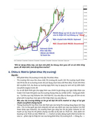 “Khi sử dụng chiêu này, các bạn nên phối đa khung thời gian để có cái nhìn tổng
quan, dễ nhận biết, linh động theo market”
6. Chiêu 6: Matrix (phân khúc thị trường)
Quy tắc:
- Mỗi phân khúc thị trường có một đặc thù khác nhau
- Thị trường nhỏ mua lên chưa chắc thị trường đó mạnh, khi thị trường mạnh khác
vào thì bị lấn át xu hướng trước đó (sử dụng chart kitco để theo dõi). Trước khi theo
dõi và phân tích, dự đoán xu hướng ngày hôm nay ta quay lại xem xét kỹ diễn biến
của phiên (ngày) trước đó
- Cơ sở để định hình giá cho ngày hôm sau chính là giá đóng cửa (giá chấp nhận của
trader trên toàn thế giới) của thị trường chung châu âu và Mỹ (23h) – Vùng giá chiến
sự - Tại khu vực này Volume lớn, thể hiện KL của nhà đầu tư tham gia rất lớn và nó
phản ánh trung thực mức giá có thể chấp nhận của nhà đầu tư
- Nếu như thị trường không có tin gì nổi bật thì 65% market sẻ chạy về lại giá
chuẩn của phiên chung mạnh
- Thông thường thì tùy theo mức độ tham gia của từng thị trường đang Open lớn hay
nhỏ + tin ra của quốc gia mới công bố mà tạm xác định sức nảy của market (có thể
tham khảo qua Volume), thị trường tham gia càng lớn thì đa phần Volume sẻ rất
mạnh (ví dụ mùa hè thì phiên chung của Mỹ và Âu bắt từ 7h20 tối , thời điểm tin
thường ra là 7h30 và mốc 9h00 tối ==> market sẻ biến động mạnh nhất là từ khi tin
vừa ra ... phân cấp từ thấp tới cao của từng phân khúc thị trường là Á --> Đông Âu -->
 