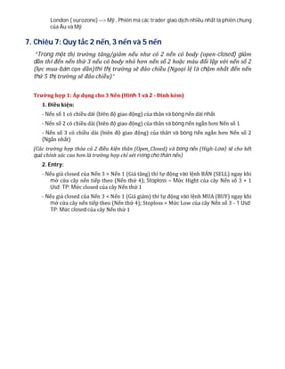 London ( eurozone) --> Mỹ , Phiên mà các trader giao dịch nhiều nhất là phiên chung
của Âu và Mỹ
7. Chiêu 7: Quy tắc 2 nến, 3 nến và 5 nến
“Trong một thị trường tăng/giảm nếu như có 2 nến có body (open-closed) giảm
dần thì đến nến thứ 3 nếu có body nhỏ hơn nến số 2 hoặc màu đối lập với nến số 2
(lực mua-bán cạn dần)thì thị trường sẽ đảo chiều (Ngoại lệ là chậm nhất đến nến
thứ 5 thị trường sẽ đảo chiều)”
Trường hợp 1: Áp dụng cho 3 Nến (Hình 1 và 2 - Đính kèm)
1. Điều kiện:
- Nến số 1 có chiều dài (biên độ giao động) của thân và bóng nến dài nhất
- Nến số 2 có chiều dài (biên độ giao động) của thân và bóng nến ngắn hơn Nến số 1
- Nến số 3 có chiều dài (biên độ giao động) của thân và bóng nến ngắn hơn Nến số 2
(Ngắn nhất)
(Các trường hợp thỏa cả 2 điều kiện thân (Open_Closed) và bóng nến (High-Low) sẽ cho kết
quả chính xác cao hơn là trường hợp chỉ xét riêng cho thân nến)
2. Entry:
- Nếu giá closed của Nến 3 > Nến 1 (Giá tăng) thì tự động vào lệnh BÁN (SELL) ngay khi
mở cửa cây nến tiếp theo (Nến thứ 4); Stoploss = Mức Hight của cây Nến số 3 + 1
Usd; TP: Mức closed của cây Nến thứ 1
- Nếu giá closed của Nến 3 < Nến 1 (Giá giảm) thì tự động vào lệnh MUA (BUY) ngay khi
mở cửa cây nến tiếp theo (Nến thứ 4); Stoploss = Mức Low của cây Nến số 3 - 1 Usd;
TP: Mức closed của cây Nến thứ 1
 