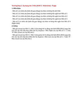 Trường hợp 2: Áp dụng cho 5 Nến (Hình 3 - Đính kèm) – Ít gặp
1. Điều kiện:
- Nến số 1 có chiều dài (biên độ giao động) của thân và bóng nến dài nhất
- Nến số 2 có chiều dài (biên độ giao động) của thân và bóng nến ngắn hơn Nến số 1
- Nến số 3 có chiều dài (biên độ giao động) của thân và bóng nến ngắn hơn Nến số 2
- Nến số 4 có chiều dài (biên độ giao động) của thân và bóng nến ngắn hơn Nến số 3
- Nến số 5 có chiều dài (biên độ giao động) của thân và bóng nến ngắn hơn Nến số 4
(Ngắn nhất)
2. Entry:
- Nếu giá closed của Nến 5 > Nến 3 (Giá tăng) thì tự động vào lệnh BÁN (SELL) ngay khi
mở cửa cây nến tiếp theo (Nến thứ 4); Stoploss = Mức Hight của cây Nến số 5 + 1 Usd;
TP: Mức closed của cây Nến thứ 2
- Nếu giá closed của Nến 5 < Nến 3 (Giá giảm) thì tự động vào lệnh MUA (BUY) ngay khi
mở cửa cây nến tiếp theo (Nến thứ 4); Stoploss = Mức Low của cây Nến số 5 - 1 Usd; TP:
Mức closed của cây Nến thứ 2
 