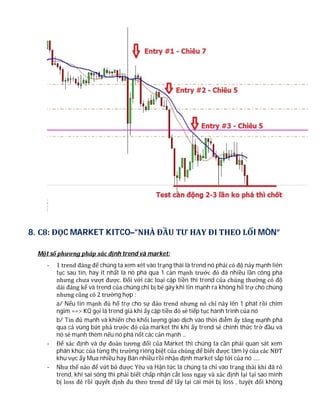 8. C8: ĐỌC MARKET KITCO–“NHÀ ĐẦU TƯ HAY ĐI THEO LỐI MÒN”
Một số phương pháp xác định trend và market:
- 1 trend đáng để chúng ta xem xét vào trạng thái là trend nó phải có độ nảy mạnh liên
tục sau tin, hay ít nhất là nó phá qua 1 cản mạnh trước đó đã nhiều lần công phá
nhưng chưa vượt được. Đối với các loại cặp tiền thì trend của chúng thường có độ
dài đáng kể và trend của chúng chỉ bị bẻ gãy khi tin mạnh ra không hổ trợ cho chúng
nhưng cũng có 2 trường hợp :
a/ Nếu tin mạnh đủ hổ trợ cho sự đảo trend nhưng nó chỉ nảy lên 1 phát rồi chìm
ngỉm ==> KQ gọi là trend giả khi ấy cặp tiền đó sẻ tiếp tục hành trình của nó
b/ Tin đủ mạnh và khiến cho khối lượng giao dịch vào thời điễm ấy tăng mạnh phá
qua cả vùng bứt phá trước đó của market thì khi ấy trend sẻ chính thức trở đầu và
nó sẻ mạnh thêm nếu nó phá nốt các cản mạnh ...
- Để xác định và dự đoán tương đối của Market thì chúng ta cần phải quan sát xem
phân khúc của từng thị trường riêng biệt của chúng để biết được tâm lý của các NĐT
khu vực ấy Mua nhiều hay Bán nhiều rồi nhận định market sắp tới của nó ......
- Như thế nào để vứt bỏ được Yêu và Hận tức là chúng ta chỉ vào trạng thái khi đã rỏ
trend, khi sai sóng thì phải biết chấp nhận cắt loss ngay và xác định lại tại sao mình
bị loss đẻ rồi quyết định đu theo trend để lấy lại cái mới bị loss , tuyệt đối không
 