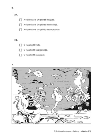 TI de Língua Portuguesa – Caderno 1 • Página 3/ 7
2. 
2.1. 
…… A expressão é um pedido de ajuda.
…… A expressão é um pedido de desculpa.
…… A expressão é um pedido de autorização.
2.2. 
…… O rapaz está triste.
…… O rapaz está surpreendido.
…… O rapaz está assustado.
3. 
 