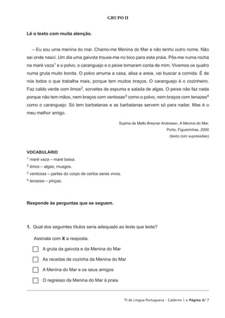 TI de Língua Portuguesa – Caderno 1 • Página 4/ 7
GRUPO II
Lê o texto com muita atenção.
– Eu sou uma menina do mar. Chamo-me Menina do Mar e não tenho outro nome. Não
sei onde nasci. Um dia uma gaivota trouxe-me no bico para esta praia. Pôs-me numa rocha
na maré vaza1 e o polvo, o caranguejo e o peixe tomaram conta de mim. Vivemos os quatro
numa gruta muito bonita. O polvo arruma a casa, alisa a areia, vai buscar a comida. É de
nós todos o que trabalha mais, porque tem muitos braços. O caranguejo é o cozinheiro.
Faz caldo verde com limos2, sorvetes de espuma e salada de algas. O peixe não faz nada
porque não tem mãos, nem braços com ventosas3 como o polvo, nem braços com tenazes4
como o caranguejo. Só tem barbatanas e as barbatanas servem só para nadar. Mas é o
meu melhor amigo.
Sophia de Mello Breyner Andresen, A Menina do Mar,
Porto, Figueirinhas, 2000
(texto com supressões)
VOCABULÁRIO
1 maré vaza – maré baixa.
2 limos – algas; musgos.
3 ventosas – partes do corpo de certos seres vivos.
4 tenazes – pinças.
Responde às perguntas que se seguem.
1.  Qual dos seguintes títulos seria adequado ao texto que leste?
Assinala com X a resposta.
…… A gruta da gaivota e da Menina do Mar
…… As receitas de cozinha da Menina do Mar
…… A Menina do Mar e os seus amigos
…… O regresso da Menina do Mar à praia
 