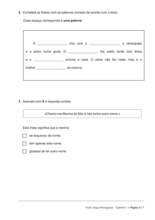TI de Língua Portuguesa – Caderno 1 • Página 5/ 7
2.  Completa as frases com as palavras corretas de acordo com o texto.
Cada espaço corresponde a uma palavra.
A _______________________ vive com o _______________________, o caranguejo
e o polvo numa gruta. O _______________________ faz caldo verde com limos
e o _______________________ arruma a casa. O peixe não faz nada, mas é o
melhor _______________________ da menina.
3.  Assinala com X a resposta correta.
«Chamo-me Menina do Mar e não tenho outro nome.»
Esta frase significa que a menina
…… se esqueceu do nome.
…… tem apenas este nome.
…… gostaria de ter outro nome.
 