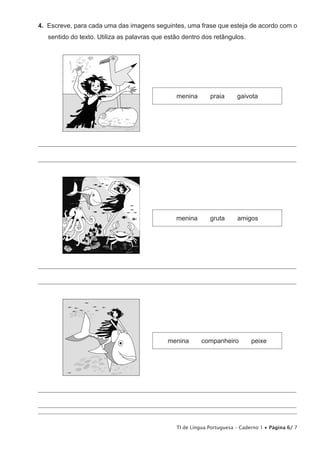 TI de Língua Portuguesa – Caderno 1 • Página 6/ 7
4.  Escreve, para cada uma das imagens seguintes, uma frase que esteja de acordo com o
sentido do texto. Utiliza as palavras que estão dentro dos retângulos.
menina praia gaivota
________________________________________________________________________________________________
________________________________________________________________________________________________
menina gruta amigos
________________________________________________________________________________________________
________________________________________________________________________________________________
menina companheiro peixe
________________________________________________________________________________________________
________________________________________________________________________________________________
 