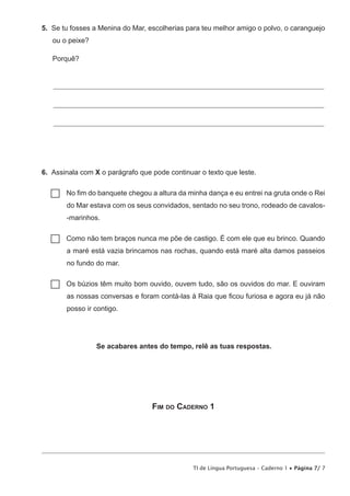 TI de Língua Portuguesa – Caderno 1 • Página 7/ 7
5.  Se tu fosses a Menina do Mar, escolherias para teu melhor amigo o polvo, o caranguejo
ou o peixe?
Porquê?
_____________________________________________________________________________________________
_____________________________________________________________________________________________
_____________________________________________________________________________________________
6.  Assinala com X o parágrafo que pode continuar o texto que leste.
…… No fim do banquete chegou a altura da minha dança e eu entrei na gruta onde o Rei
do Mar estava com os seus convidados, sentado no seu trono, rodeado de cavalos-
-marinhos.
…… Como não tem braços nunca me põe de castigo. É com ele que eu brinco. Quando
a maré está vazia brincamos nas rochas, quando está maré alta damos passeios
no fundo do mar.
…… Os búzios têm muito bom ouvido, ouvem tudo, são os ouvidos do mar. E ouviram
as nossas conversas e foram contá-las à Raia que ficou furiosa e agora eu já não
posso ir contigo.
Se acabares antes do tempo, relê as tuas respostas.
Fim do Caderno 1
 