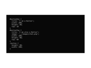 #buttonOne {
  title: 'I am a Button';
  width: 200;
  height: 40;
  top: 10
}
#buttonTwo {
  title: 'I am also a Button';
  image: '../images/chat.png';
  width: 200;
  height: 40;
  top: 60
}
.button {
  height: 40;
  width: 200;
}
 
