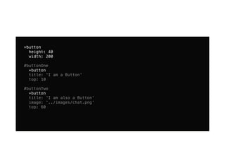=button
  height: 40
  width: 200

#buttonOne
  +button
  title: 'I am a Button'
  top: 10

#buttonTwo
  +button
  title: 'I am also a Button'
  image: '../images/chat.png'
  top: 60
 