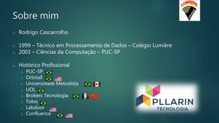 Sobre mim
o Rodrigo Cascarrolho
o 1999 – Técnico em Processamento de Dados – Colégio Lumière
o 2003 – Ciências da Computação – PUC-SP
o Histórico Profissional
o PUC-SP
o Orbitall
o Universidade Metodista
o UOL
o Brokers Tecnologia
o Totvs
o Labdoor
o Confluence
 