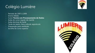 Colégio Lumière
o Período de 1997 à 1999
o Ensino Médio
o Curso Técnico em Processamento de Dados
o Aulas do curso regular de manhã
o Aulas técnicas de tarde
o Tarde do teatro, feira cultural, esporte etc
o Preparação para vestibular
o Escolha do curso superior
 