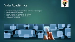 Vida Acadêmica
o Cursos paralelos/complementares (idiomas e tecnologia)
o Definir área de atuação em T. I.
o Buscar estágio ou programas de trainee
o TCC – Trabalho de Conclusão de Curso
o Trabalho + Faculdade
 