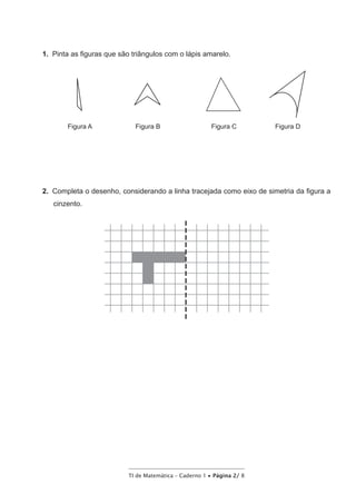 TI de Matemática – Caderno 1 • Página 2/ 8
1.  Pinta as figuras que são triângulos com o lápis amarelo.
Figura A Figura B Figura C Figura D
2.  Completa o desenho, considerando a linha tracejada como eixo de simetria da figura a
cinzento.
 