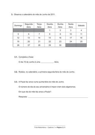 TI de Matemática – Caderno 1 • Página 3/ 8
3.  Observa o calendário do mês de Junho de 2011.
Domingo
Segunda-
-feira
Terça-
-feira
Quarta-
-feira
Quinta-
-feira
Sexta-
-feira
Sábado
1 2 3 4
5 6 7 8 9 10 11
12 13 14 15 16 17 18
19 20 21 22 23 24 25
26 27 28 29 30
3.1.  Completa a frase:
O dia 10 de Junho é uma ________________ -feira.
3.2.  Rodeia, no calendário, a primeira segunda-feira do mês de Junho.
3.3.  A Paula faz anos numa quinta-feira do mês de Junho.
O número do dia do seu aniversário é ímpar e tem dois algarismos.
Em que dia do mês faz anos a Paula?
Resposta: ____________________________________________________________________________
 