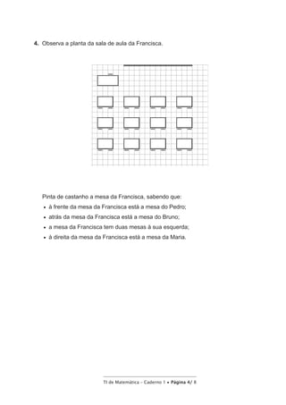 TI de Matemática – Caderno 1 • Página 4/ 8
4.  Observa a planta da sala de aula da Francisca.
Pinta de castanho a mesa da Francisca, sabendo que:
•   à frente da mesa da Francisca está a mesa do Pedro;
•   atrás da mesa da Francisca está a mesa do Bruno;
•   a mesa da Francisca tem duas mesas à sua esquerda;
•   à direita da mesa da Francisca está a mesa da Maria.
 