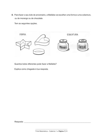 TI de Matemática – Caderno 1 • Página 7/ 8
8.  Para fazer o seu bolo de aniversário, a Mafalda vai escolher uma forma e uma cobertura,
ou de morango ou de chocolate.
Tem as seguintes opções.
Quantos bolos diferentes pode fazer a Mafalda?
Explica como chegaste à tua resposta.
Resposta: __________________________________________________________________________________
 