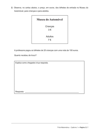 TI de Matemática – Caderno 1 • Página 3/ 7
2.  Observa, no cartaz abaixo, o preço, em euros, dos bilhetes de entrada no Museu do
Automóvel, para crianças e para adultos.
Museu do Automóvel
Crianças
3 €
Adultos
7 €
A professora pagou os bilhetes de 20 crianças com uma nota de 100 euros.
Quanto recebeu de troco?
Explica como chegaste à tua resposta.
Resposta: ________________________________________________________
 
