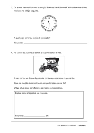 TI de Matemática – Caderno 1 • Página 4/ 7
3.  Os alunos foram visitar uma exposição do Museu do Automóvel. A visita terminou à hora
marcada no relógio seguinte.
12 111
10 2
3
4
6 57
8
9
A que horas terminou a visita à exposição?
Resposta: _________________________________________________________________________________
4.  No Museu do Automóvel deram o seguinte cartão à Inês.
A Inês cortou um fio que lhe permite contornar exatamente o seu cartão.
Qual é a medida do comprimento, em centímetros, desse fio?
Utiliza a tua régua para fazeres as medições necessárias.
Explica como chegaste à tua resposta.
Resposta: ________________________ cm
 