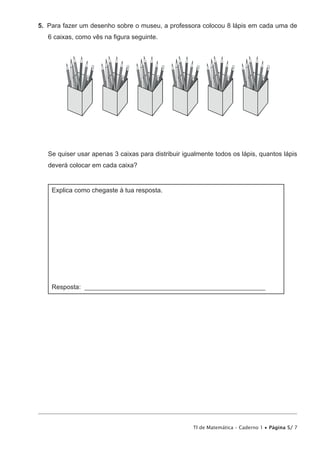 TI de Matemática – Caderno 1 • Página 5/ 7
5.  Para fazer um desenho sobre o museu, a professora colocou 8 lápis em cada uma de
6 caixas, como vês na figura seguinte.
Se quiser usar apenas 3 caixas para distribuir igualmente todos os lápis, quantos lápis
deverá colocar em cada caixa?
Explica como chegaste à tua resposta.
Resposta: ________________________________________________________
 