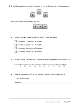 TI de Matemática – Caderno 1 • Página 6/ 7
6.  O André estava a formar números, usando os três cartões que vês na figura seguinte.
8
92
Um dos números formados foi o seguinte.
2 98
6.1.  Assinala com X a leitura correta do número formado pelo André.
  8 dezenas, 2 centenas e 9 unidades.
  8 centenas, 2 dezenas e 9 unidades.
  8 centenas, 2 unidades e 9 dezenas.
  8 unidades, 2 dezenas e 9 centenas.
6.2.  Assinala com X, na reta numérica seguinte, onde se deve localizar o número 829.
0 100 200 300 400 500 600 700 800 900 1000
6.3.  O André quer formar, com os três cartões, o número mais próximo de 300.
Qual é esse número?
Resposta: ____________________________________________________________________________
 