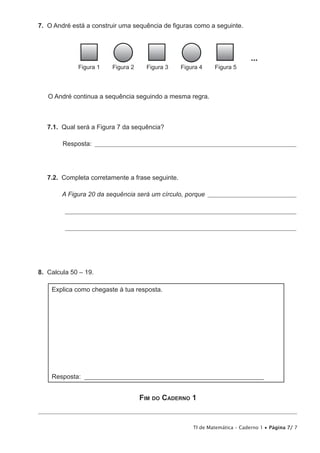 TI de Matemática – Caderno 1 • Página 7/ 7
7.  O André está a construir uma sequência de figuras como a seguinte.
...
Figura 1 Figura 2 Figura 3 Figura 4 Figura 5
O André continua a sequência seguindo a mesma regra.
7.1.  Qual será a Figura 7 da sequência?
Resposta: ____________________________________________________________________________
7.2.  Completa corretamente a frase seguinte.
A Figura 20 da sequência será um círculo, porque __________________________________
_______________________________________________________________________________________
_______________________________________________________________________________________
8.  Calcula 50 – 19.
Explica como chegaste à tua resposta.
Resposta: _____________________________________________________________
Fim do Caderno 1
 