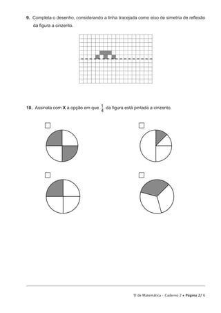 TI de Matemática – Caderno 2 • Página 2/ 6
9.  Completa o desenho, considerando a linha tracejada como eixo de simetria de reflexão
da figura a cinzento.
10.  Assinala com X a opção em que
4
1 da figura está pintada a cinzento.
 
 
 