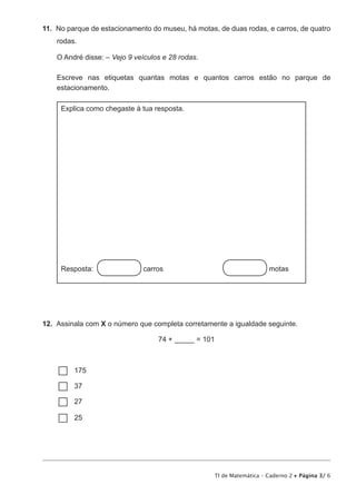 TI de Matemática – Caderno 2 • Página 3/ 6
11.  No parque de estacionamento do museu, há motas, de duas rodas, e carros, de quatro
rodas.
O André disse: – Vejo 9 veículos e 28 rodas.
Escreve nas etiquetas quantas motas e quantos carros estão no parque de
estacionamento.
Explica como chegaste à tua resposta.
Resposta: carros	 motas
12.  Assinala com X o número que completa corretamente a igualdade seguinte.
74 + _____ = 101
…… 175
…… 37
…… 27
…… 25
 
