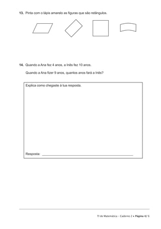 TI de Matemática – Caderno 2 • Página 4/ 6
13.  Pinta com o lápis amarelo as figuras que são retângulos.
14.  Quando a Ana fez 4 anos, a Inês fez 10 anos.
Quando a Ana fizer 9 anos, quantos anos fará a Inês?
Explica como chegaste à tua resposta.
Resposta: ________________________________________________________
 