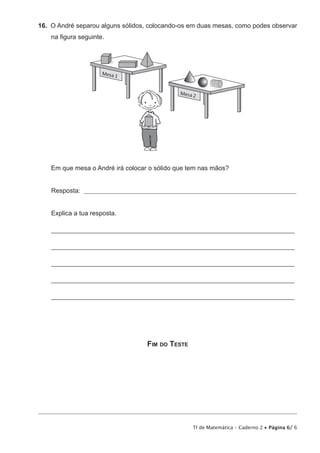 TI de Matemática – Caderno 2 • Página 6/ 6
16.  O André separou alguns sólidos, colocando-os em duas mesas, como podes observar
na figura seguinte.
Em que mesa o André irá colocar o sólido que tem nas mãos?
Resposta: ________________________________________________________________________________
Explica a tua resposta.
___________________________________________________________________________
___________________________________________________________________________
___________________________________________________________________________
___________________________________________________________________________
___________________________________________________________________________
Fim do Teste
 