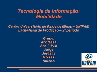 Tecnologia da Informação:
Mobilidade
Centro Universitário de Patos de Minas – UNIPAM
Engenharia de Produção – 2º período
Grupo:
Andressa
Ana Flávia
Jorge
Jordana
Moisés
Naessa

 