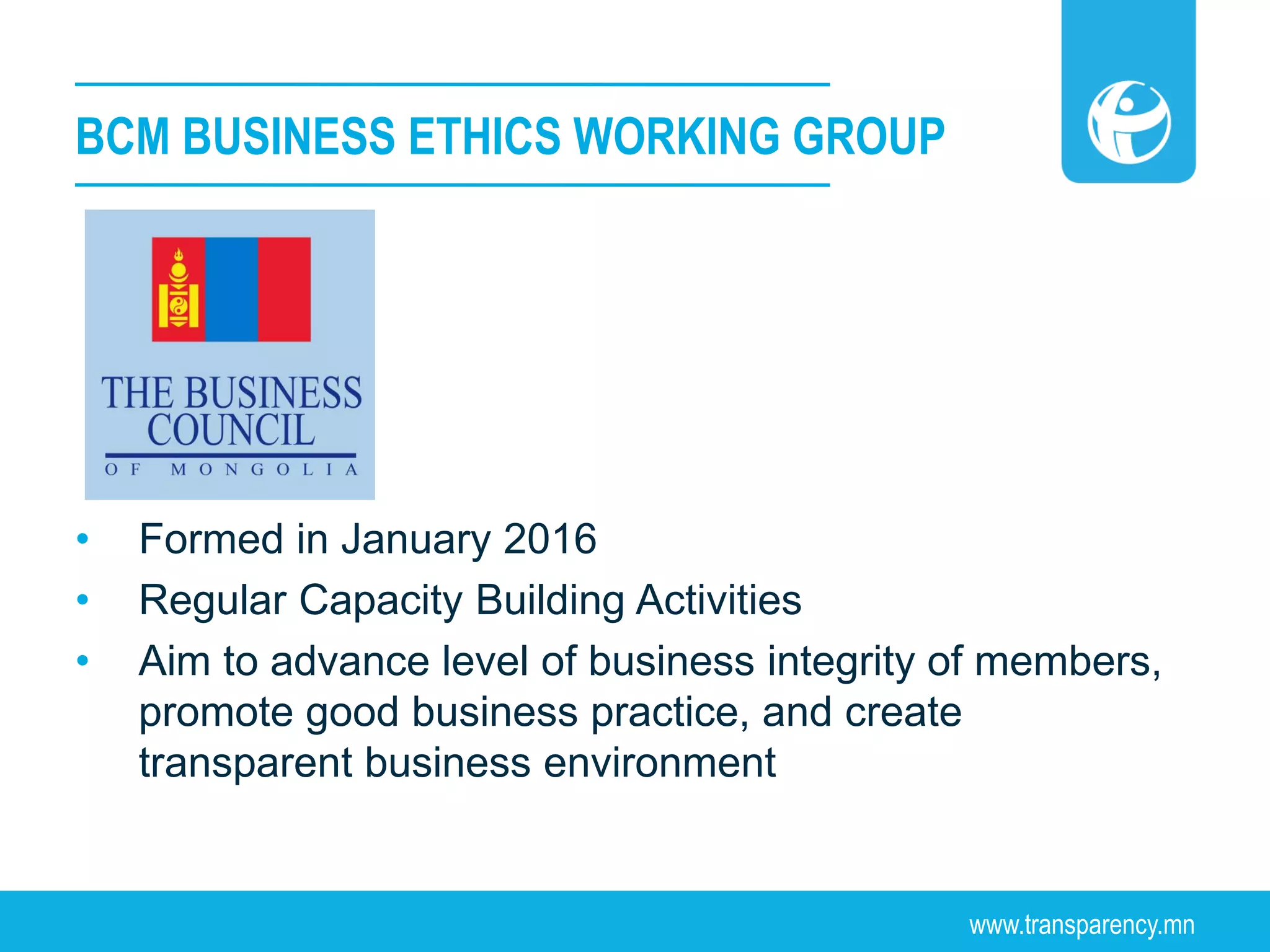 www.transparency.mn
• Formed in January 2016
• Regular Capacity Building Activities
• Aim to advance level of business integrity of members,
promote good business practice, and create
transparent business environment
BCM BUSINESS ETHICS WORKING GROUP
 
