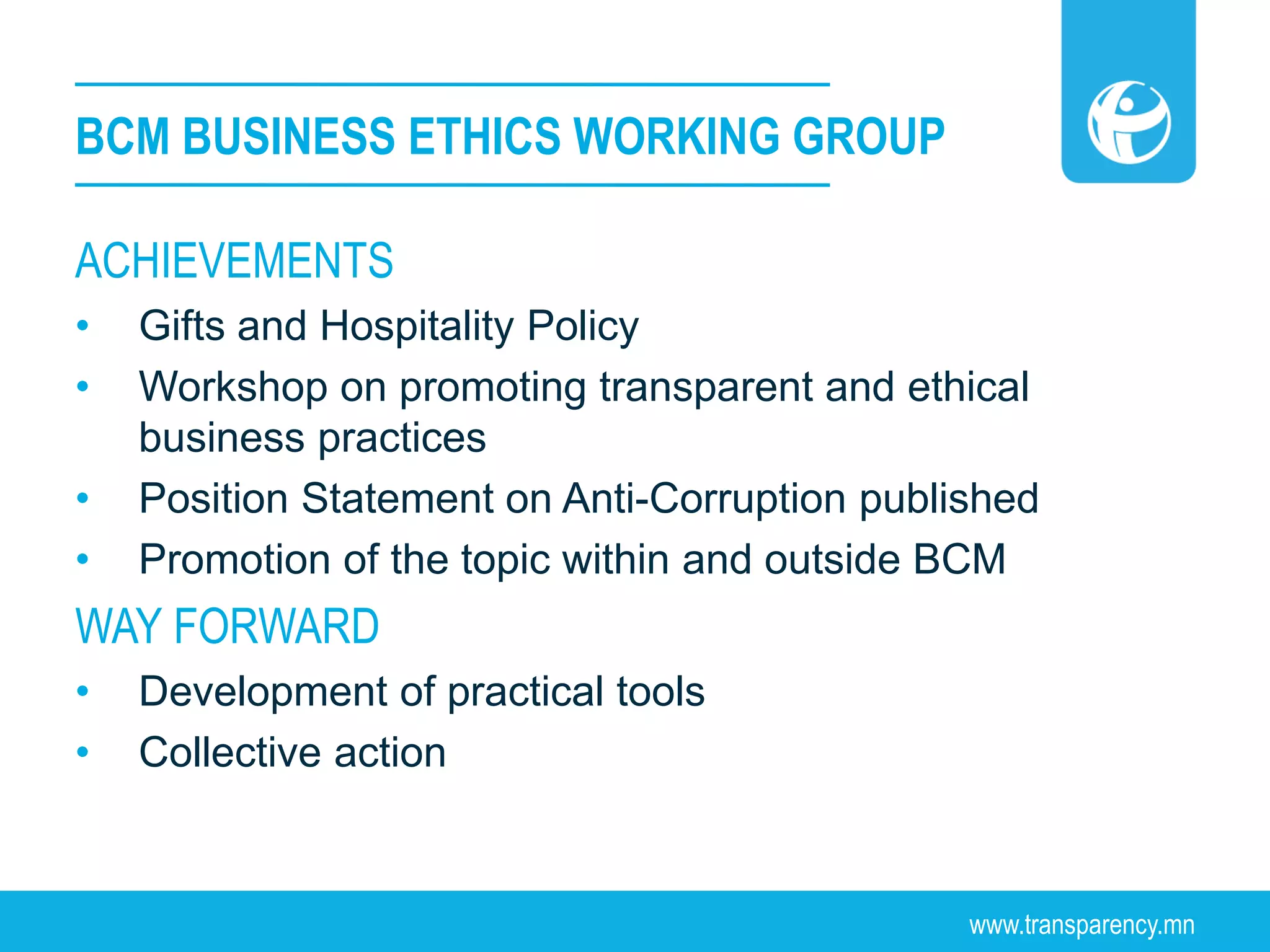 www.transparency.mn
BCM BUSINESS ETHICS WORKING GROUP
ACHIEVEMENTS
• Gifts and Hospitality Policy
• Workshop on promoting transparent and ethical
business practices
• Position Statement on Anti-Corruption published
• Promotion of the topic within and outside BCM
WAY FORWARD
• Development of practical tools
• Collective action
 
