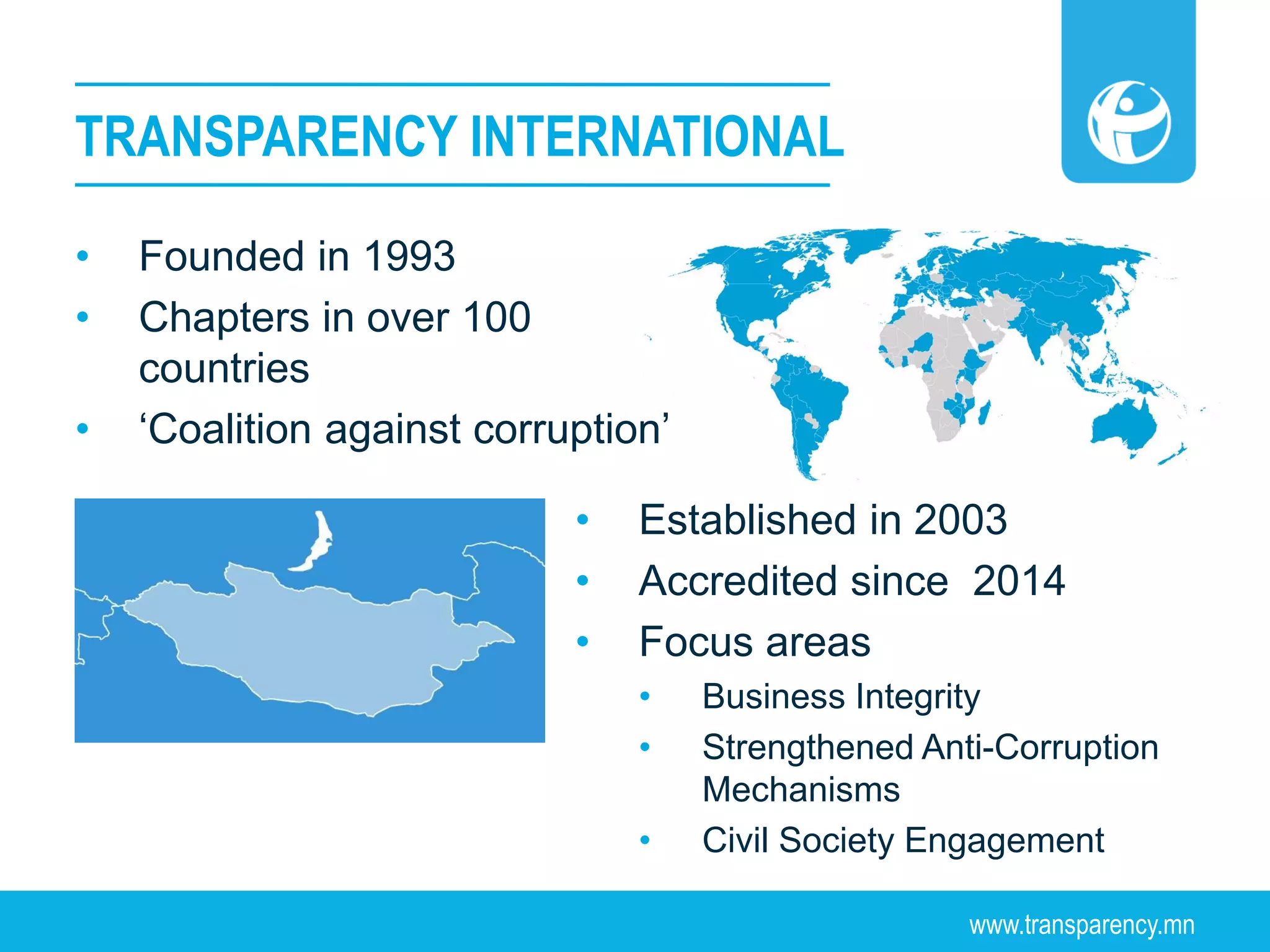www.transparency.mn
• Founded in 1993
• Chapters in over 100
countries
• ‘Coalition against corruption’
TRANSPARENCY INTERNATIONAL
• Established in 2003
• Accredited since 2014
• Focus areas
• Business Integrity
• Strengthened Anti-Corruption
Mechanisms
• Civil Society Engagement
 