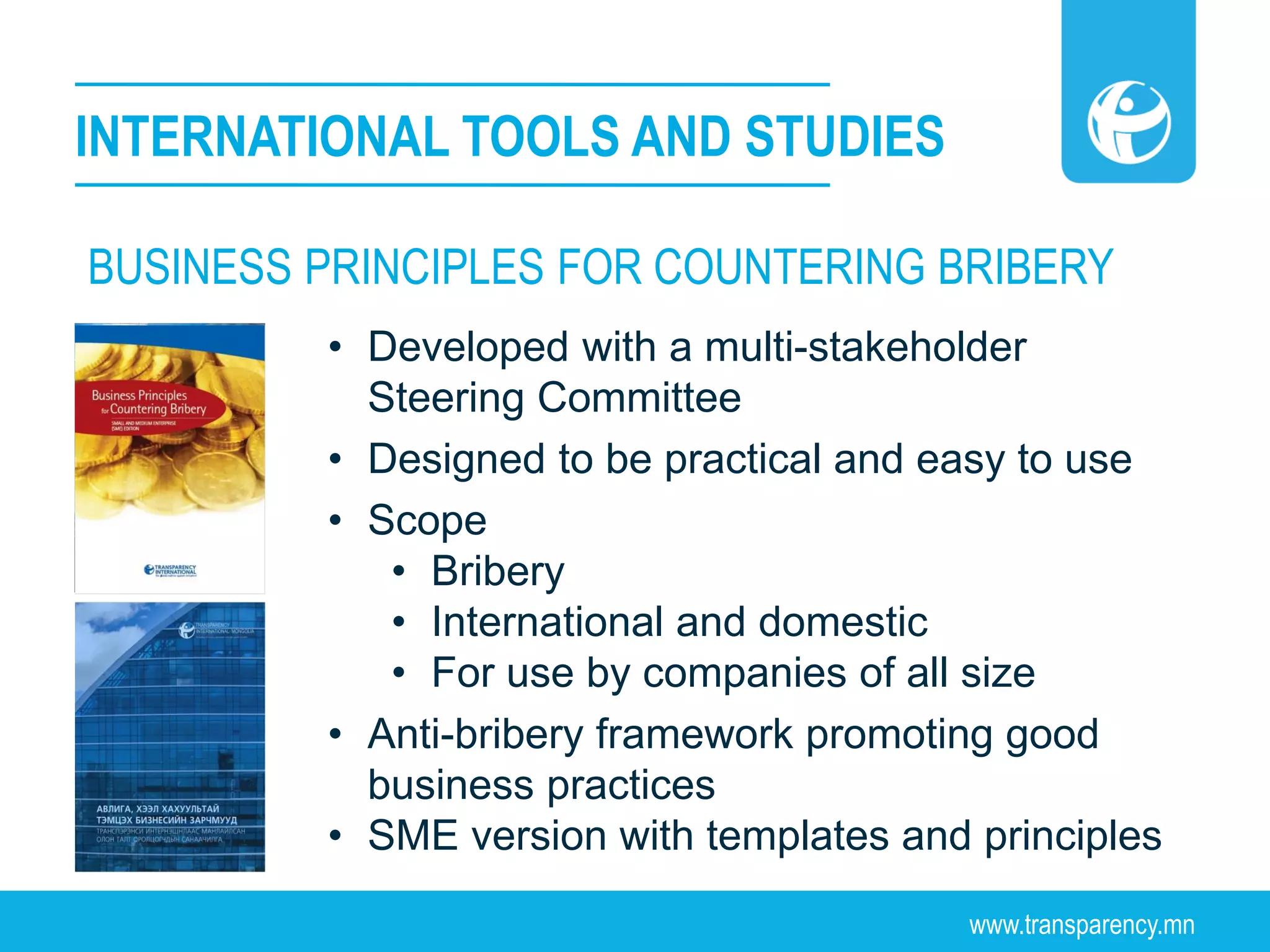 www.transparency.mn
INTERNATIONAL TOOLS AND STUDIES
• Developed with a multi-stakeholder
Steering Committee
• Designed to be practical and easy to use
• Scope
• Bribery
• International and domestic
• For use by companies of all size
• Anti-bribery framework promoting good
business practices
• SME version with templates and principles
BUSINESS PRINCIPLES FOR COUNTERING BRIBERY
 