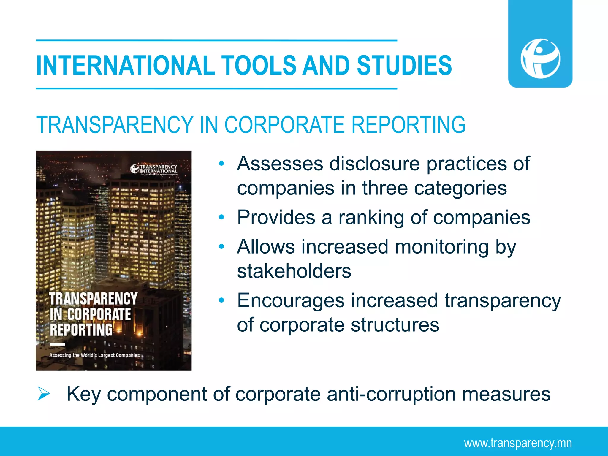www.transparency.mn
TRANSPARENCY IN CORPORATE REPORTING
INTERNATIONAL TOOLS AND STUDIES
• Assesses disclosure practices of
companies in three categories
• Provides a ranking of companies
• Allows increased monitoring by
stakeholders
• Encourages increased transparency
of corporate structures
 Key component of corporate anti-corruption measures
 