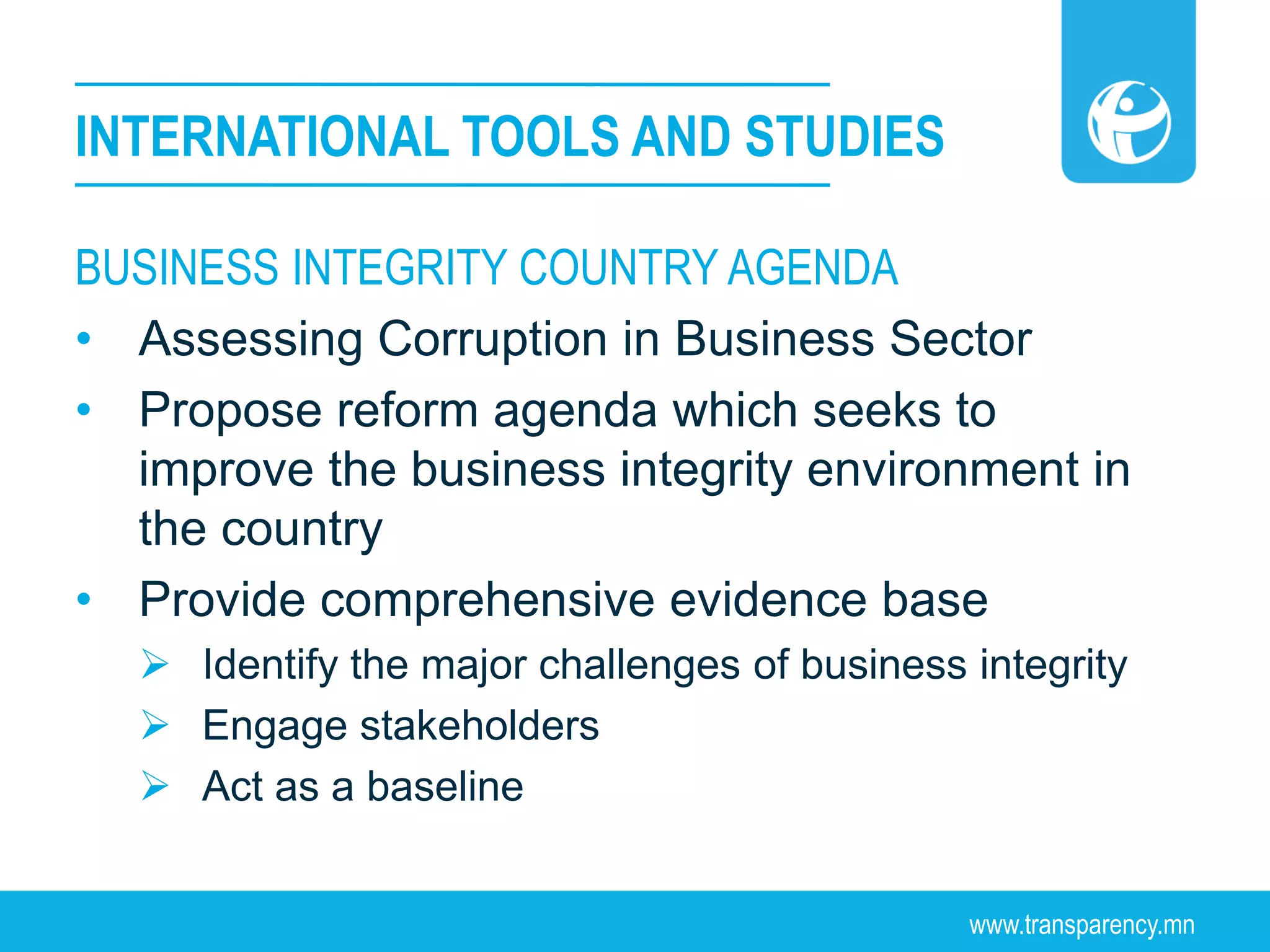 www.transparency.mn
BUSINESS INTEGRITY COUNTRY AGENDA
• Assessing Corruption in Business Sector
• Propose reform agenda which seeks to
improve the business integrity environment in
the country
• Provide comprehensive evidence base
 Identify the major challenges of business integrity
 Engage stakeholders
 Act as a baseline
INTERNATIONAL TOOLS AND STUDIES
 