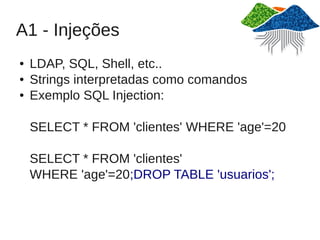 A1 - Injeções
●   LDAP, SQL, Shell, etc..
●   Strings interpretadas como comandos
●   Exemplo SQL Injection:

    SELECT * FROM 'clientes' WHERE 'age'=20

    SELECT * FROM 'clientes'
    WHERE 'age'=20;DROP TABLE 'usuarios';
 