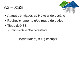 A2 – XSS
●   Ataques enviados ao browser do usuário
●   Redirecionamento e/ou roubo de dados
●   Tipos de XSS:
    ●   Persistente e Não persistente


             <script>alert('XSS')</script>
 