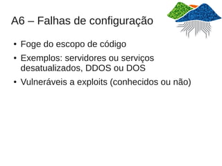 A6 – Falhas de configuração
●   Foge do escopo de código
●   Exemplos: servidores ou serviços
    desatualizados, DDOS ou DOS
●   Vulneráveis a exploits (conhecidos ou não)
 
