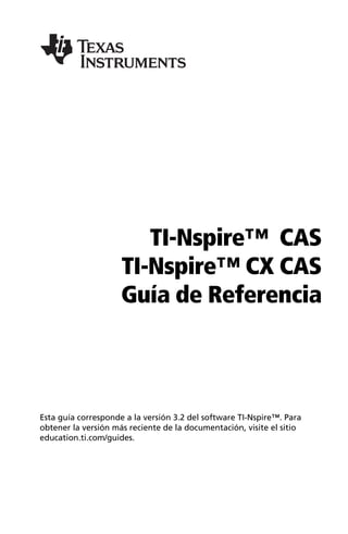 TI-Nspire™ CAS
TI-Nspire™ CX CAS
Guía de Referencia
Esta guía corresponde a la versión 3.2 del software TI-Nspire™. Para
obtener la versión más reciente de la documentación, visite el sitio
education.ti.com/guides.
 