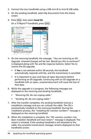 94 Updating the handheld operating system
2. Connect the two handhelds using a USB mini-B to mini-B USB cable.
3. On the sending handheld, select My Documents from the Home
screen.
4. Press b, then select Send OS.
On a TI-Nspire™ handheld, press b.
5. On the receiving handheld, the message, “You are receiving an OS
Upgrade. Unsaved changes will be lost. Would you like to continue?“
is displayed along with Yes and No response buttons. Select Yes to
receive the OS upgrade.
• If Yes is not selected within 30 seconds, the handheld
automatically responds with No, and the transmission is cancelled.
• It is important to save and close all open documents before
performing an OS Upgrade. Continuing with an OS Upgrade on a
handheld with an open, unsaved document will cause the loss of
that data.
6. While the upgrade is in progress, the following messages are
displayed on the receiving and sending handhelds:
• “Receiving OS. Do not unplug cable.”
• “Sending OS. Do not unplug cable.“
7. After the transfer completes, the sending handheld receives a
completion message and you can unhook the cable. The OS is
automatically installed on the receiving handheld. During the
installation process, the “Installing OS <version number>” message is
displayed on the receiving handheld.
8. When the installation is complete, the “OS <version number> has
been installed. Handheld will now restart.” message is displayed. The
restart is initiated. If the sending handheld is still attached to the
cable, the successful transmission message remains displayed on that
handheld’s screen.
 