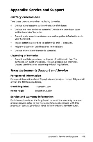 Appendix: Service and Support 103
Appendix: Service and Support
Battery Precautions
Take these precautions when replacing batteries.
• Do not leave batteries within the reach of children.
• Do not mix new and used batteries. Do not mix brands (or types
within brands) of batteries.
• Do not under any circumstances use rechargeable AAA batteries in
your handheld.
• Install batteries according to polarity (+ and - ) diagrams.
• Properly dispose of used batteries immediately.
• Do not incinerate or dismantle batteries.
Disposing of Batteries
• Do not mutilate, puncture, or dispose of batteries in fire. The
batteries can burst or explode, releasing hazardous chemicals.
Discard used batteries according to local regulations.
Texas Instruments Support and Service
For general information
For more information about TI products and services, contact TI by e-mail
or visit the TI Internet address.
Service and warranty information
For information about the length and terms of the warranty or about
product service, refer to the warranty statement enclosed with this
product or contact your local Texas Instruments retailer/distributor.
E-mail inquiries: ti-cares@ti.com
Home Page: education.ti.com
 