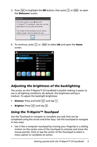 Getting started with the TI-Nspire™ CX handheld 5
3. Press e to highlight the OK button, then press x or · to open
the Welcome! screen.
4. To continue, press x or · to select OK and open the Home
screen.
Adjusting the brightness of the backlighting
The screen on the TI-Nspire™ CX handheld is backlit making it easier to
use in all lighting conditions. By default, the brightness setting is
medium. To adjust the backlight brightness:
• Dimmer: Press and hold / and tap -.
• Brighter: Press / and tap +.
Using the TI-Nspire™ Touchpad
Use the Touchpad to navigate or complete any task that can be
completed using the arrow and Enter keys. Use the touchpad to navigate
in two ways:
• Use it like a computer touchpad by moving your fingertip in a sliding
motion on the center area of the touchpad to activate and move the
mouse pointer. Click or tap the center of the Touchpad to select a
menu option or complete an action.
 