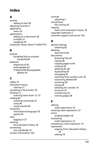 105
A
accents
adding to text 50
adjusting contrast 5
application
menu 35
applications
adding to a document 30
multiple 31
swapping 34
Automatic Power Down™ (APD™) 6
B
backup
handheld files to another
handheld 84
batteries
disposing of 56
rechargeable 67
TI-Nspire/TM Rechargeable
Battery 67
C
cables 73
Calculator history
viewing 17
cancelling a file transfer 76
Catalog 13
inserting items from 13, 15
catalog 62
inserting commands 47
using 46
using wizards 48
characters
international language 50
special 49
class
logging in 51
clearing
the Calculator history 18
connecting
two handhelds 73
contact information 103
contrast
adjusting 5
conventions
file naming 45
copying
items from Calculator history 18
copyright statement ii
customer support and service 103
D
default settings
restoring 62
deleting
documents 84
documents
browsing files 43
closing 46
copying pages to 40
creating 28
deleting 45, 84
duplicating 45
managing 43
receiving from another user 76
recovering deleted 46
renaming 44
saving 28
selecting for transfer 75
structure 27
transferring 74
viewing pages 38
E
editing
math expressions 19
entering math expressions 12
errors
sending folders 78
evaluating
math expressions 12
evaluating a math expression 14
expressions
copying from Calculator history
18
editing 19
Index
 