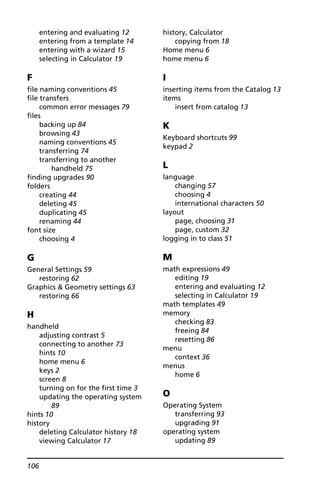106
entering and evaluating 12
entering from a template 14
entering with a wizard 15
selecting in Calculator 19
F
file naming conventions 45
file transfers
common error messages 79
files
backing up 84
browsing 43
naming conventions 45
transferring 74
transferring to another
handheld 75
finding upgrades 90
folders
creating 44
deleting 45
duplicating 45
renaming 44
font size
choosing 4
G
General Settings 59
restoring 62
Graphics & Geometry settings 63
restoring 66
H
handheld
adjusting contrast 5
connecting to another 73
hints 10
home menu 6
keys 2
screen 8
turning on for the first time 3
updating the operating system
89
hints 10
history
deleting Calculator history 18
viewing Calculator 17
history, Calculator
copying from 18
Home menu 6
home menu 6
I
inserting items from the Catalog 13
items
insert from catalog 13
K
Keyboard shortcuts 99
keypad 2
L
language
changing 57
choosing 4
international characters 50
layout
page, choosing 31
page, custom 32
logging in to class 51
M
math expressions 49
editing 19
entering and evaluating 12
selecting in Calculator 19
math templates 49
memory
checking 83
freeing 84
resetting 86
menu
context 36
menus
home 6
O
Operating System
transferring 93
upgrading 91
operating system
updating 89
 