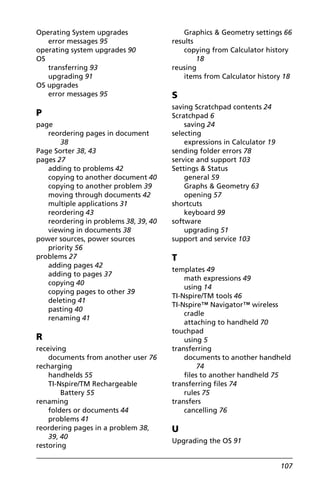 107
Operating System upgrades
error messages 95
operating system upgrades 90
OS
transferring 93
upgrading 91
OS upgrades
error messages 95
P
page
reordering pages in document
38
Page Sorter 38, 43
pages 27
adding to problems 42
copying to another document 40
copying to another problem 39
moving through documents 42
multiple applications 31
reordering 43
reordering in problems 38, 39, 40
viewing in documents 38
power sources, power sources
priority 56
problems 27
adding pages 42
adding to pages 37
copying 40
copying pages to other 39
deleting 41
pasting 40
renaming 41
R
receiving
documents from another user 76
recharging
handhelds 55
TI-Nspire/TM Rechargeable
Battery 55
renaming
folders or documents 44
problems 41
reordering pages in a problem 38,
39, 40
restoring
Graphics & Geometry settings 66
results
copying from Calculator history
18
reusing
items from Calculator history 18
S
saving Scratchpad contents 24
Scratchpad 6
saving 24
selecting
expressions in Calculator 19
sending folder errors 78
service and support 103
Settings & Status
general 59
Graphs & Geometry 63
opening 57
shortcuts
keyboard 99
software
upgrading 51
support and service 103
T
templates 49
math expressions 49
using 14
TI-Nspire/TM tools 46
TI-Nspire™ Navigator™ wireless
cradle
attaching to handheld 70
touchpad
using 5
transferring
documents to another handheld
74
files to another handheld 75
transferring files 74
rules 75
transfers
cancelling 76
U
Upgrading the OS 91
 